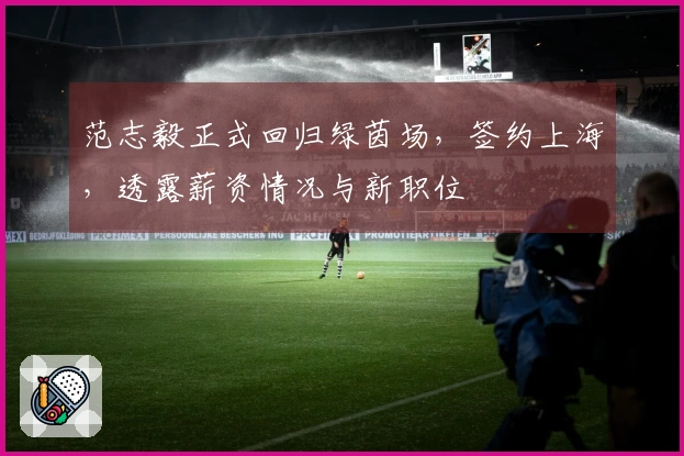 范志毅正式回归绿茵场，签约上海，透露薪资情况与新职位