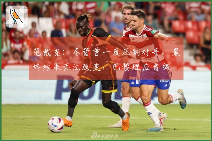 范戴克:尽管曾一度压制对手,最终结果无法改变,巴黎理应晋级