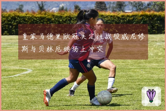 皇家马德里欧冠决定性战役威尼修斯与贝林厄姆场上冲突