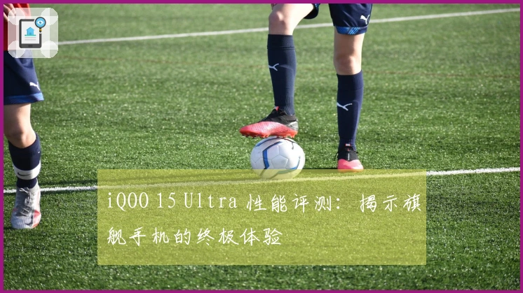 iQOO 15 Ultra 性能评测：揭示旗舰手机的终极体验