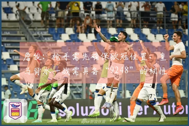 詹俊：枪手需先确保欧冠位置，皇马背水一战需具备“9248”的韧性与好运