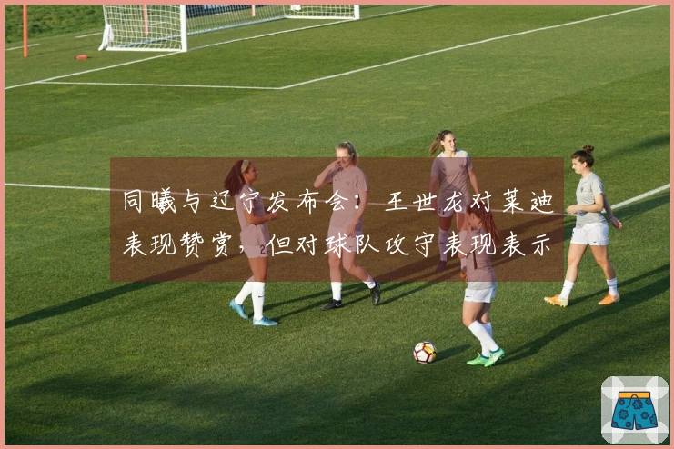 同曦与辽宁发布会：王世龙对莱迪表现赞赏，但对球队攻守表现表示满意！