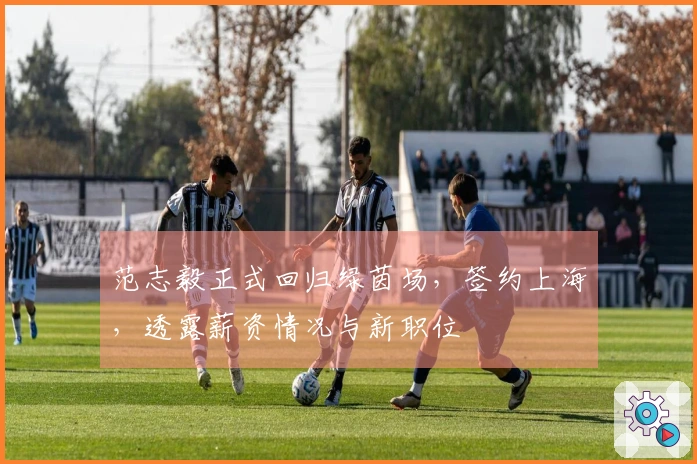 范志毅正式回归绿茵场，签约上海，透露薪资情况与新职位
