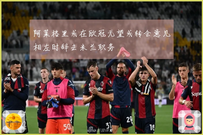 阿莱格里或在欧冠无望或转会意见相左时辞去米兰职务