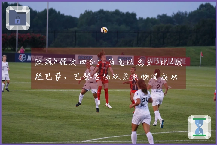 欧冠8强次回合：马竞以总分3比2战胜巴萨，巴黎客场双杀利物浦成功晋级
