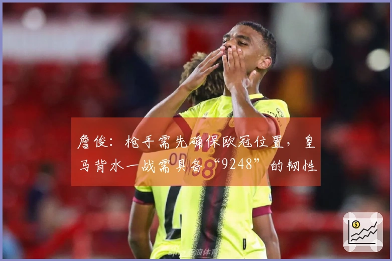 詹俊：枪手需先确保欧冠位置，皇马背水一战需具备“9248”的韧性与好运