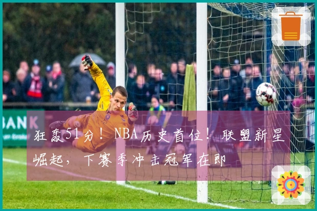 狂轰51分！NBA历史首位！联盟新星崛起，下赛季冲击冠军在即