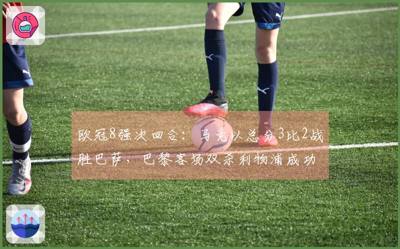 欧冠8强次回合：马竞以总分3比2战胜巴萨，巴黎客场双杀利物浦成功晋级