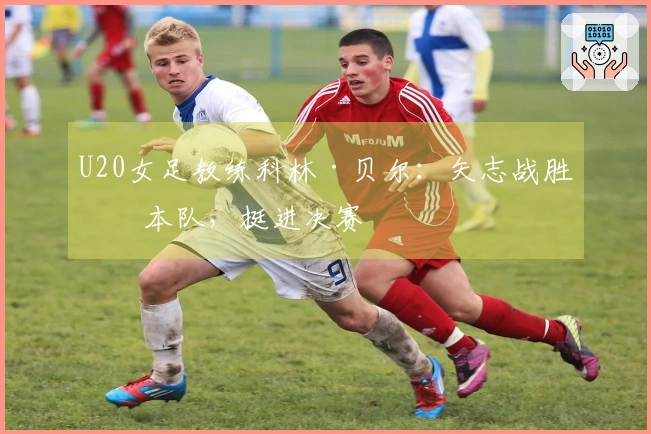 U20女足教练科林·贝尔：矢志战胜日本队，挺进决赛