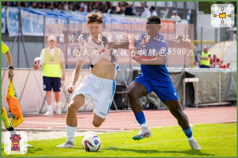 火箭将在今夏重塑丰田中心，总投资1.8亿美元，老板自掏腰包8500万