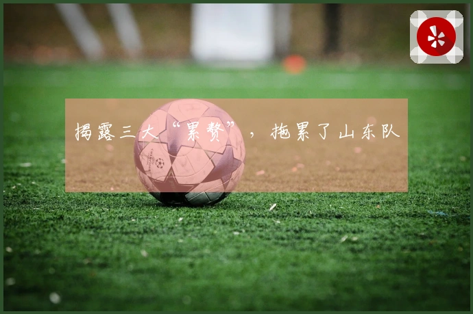 揭露三大“累赘”，拖累了山东队