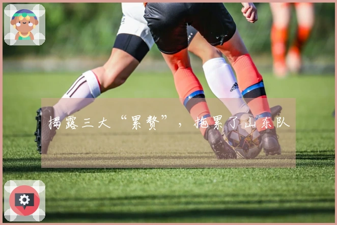 揭露三大“累赘”，拖累了山东队