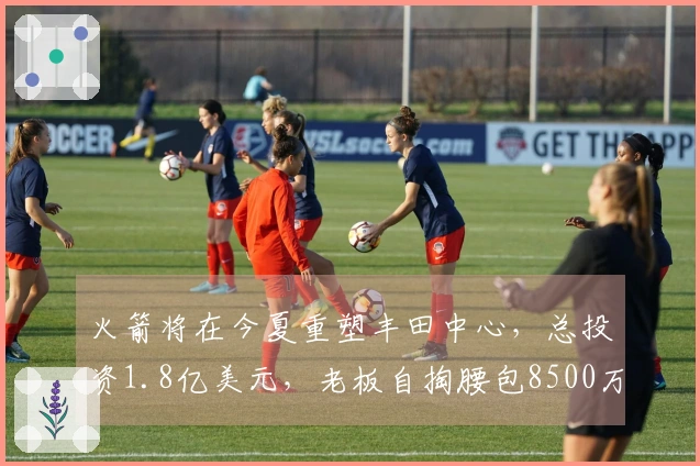火箭将在今夏重塑丰田中心，总投资1.8亿美元，老板自掏腰包8500万